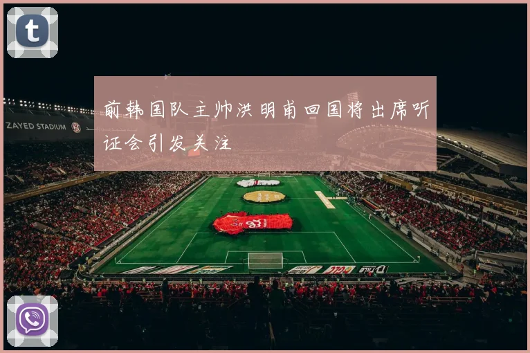 前韩国队主帅洪明甫回国将出席听证会引发关注