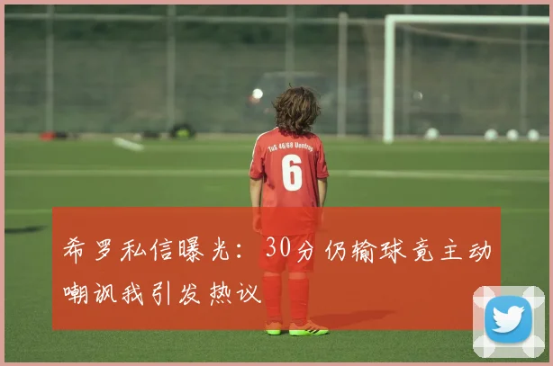 希罗私信曝光：30分仍输球竟主动嘲讽我引发热议