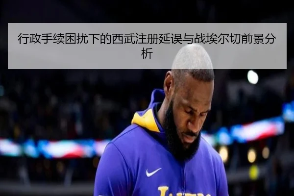 行政手续困扰下的西武注册延误与战埃尔切前景分析