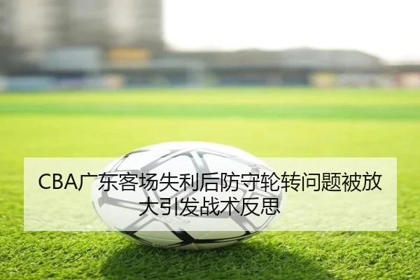 CBA广东客场失利后防守轮转问题被放大引发战术反思
